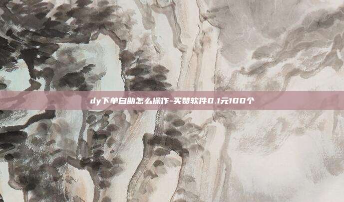 dy下单自助怎么操作-买赞软件0.1元100个