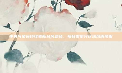中央气象台持续更新台风路径，每日发布分区域风雨预报