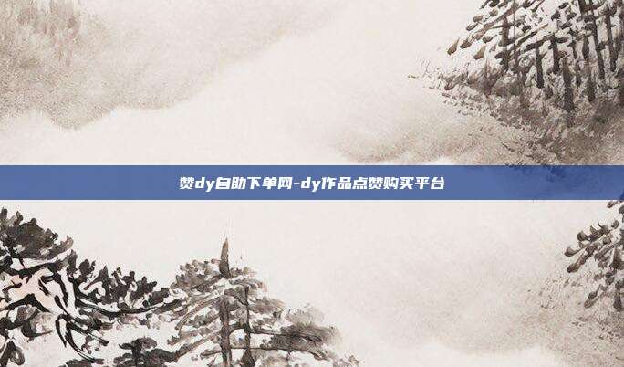 赞dy自助下单网-dy作品点赞购买平台