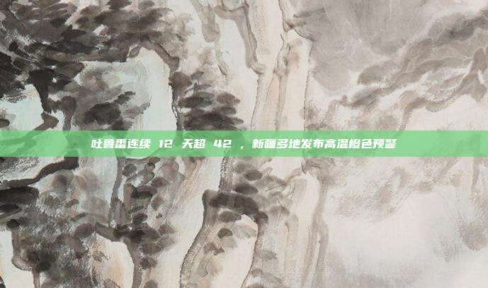 吐鲁番连续 12 天超 42℃，新疆多地发布高温橙色预警