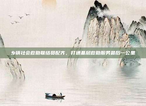 乡镇社会救助联络员配齐，打通基层救助服务最后一公里