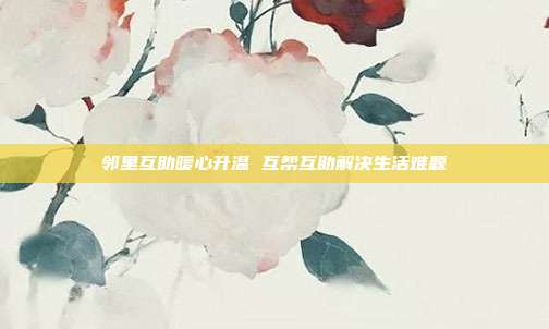 邻里互助暖心升温 互帮互助解决生活难题