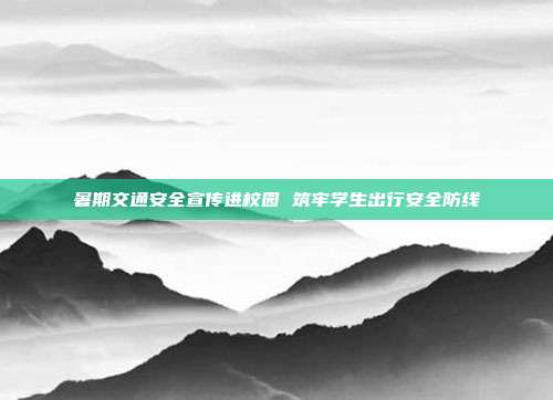 暑期交通安全宣传进校园 筑牢学生出行安全防线