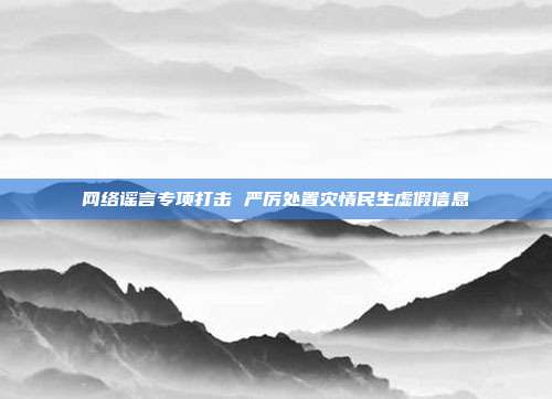 网络谣言专项打击 严厉处置灾情民生虚假信息