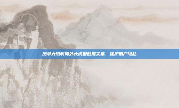 加拿大限制海外大模型数据采集，保护用户隐私