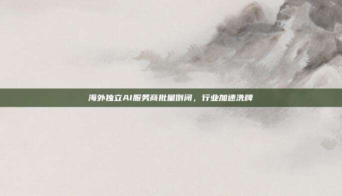 海外独立AI服务商批量倒闭，行业加速洗牌