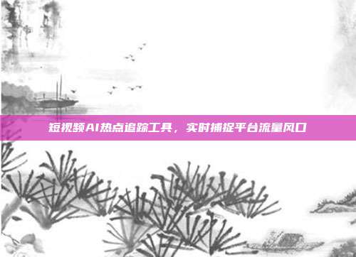 短视频AI热点追踪工具，实时捕捉平台流量风口