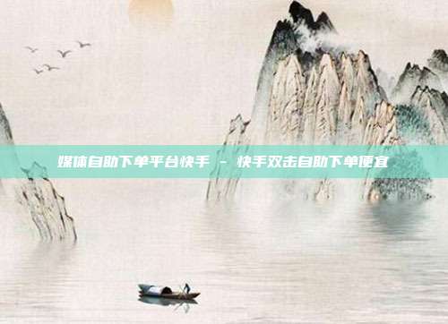 媒体自助下单平台快手 - 快手双击自助下单便宜