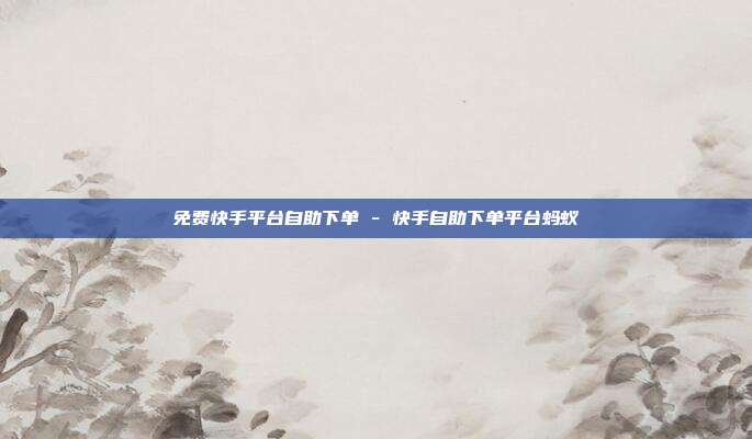 免费快手平台自助下单 - 快手自助下单平台蚂蚁
