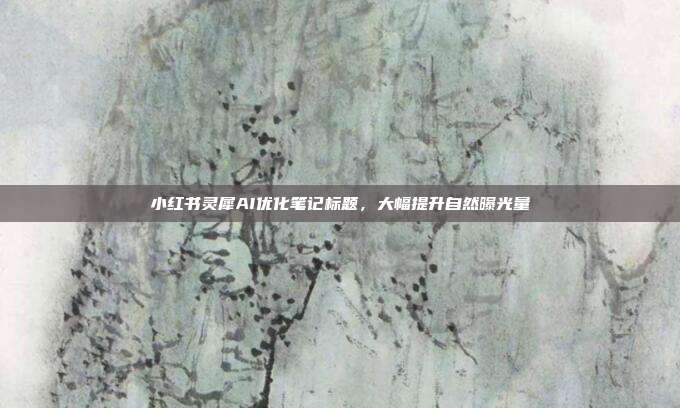 小红书灵犀AI优化笔记标题，大幅提升自然曝光量