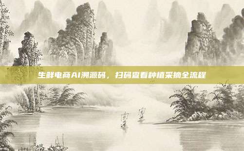 生鲜电商AI溯源码，扫码查看种植采摘全流程
