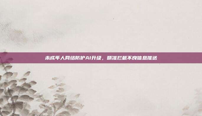 未成年人网络防护AI升级，精准拦截不良信息推送