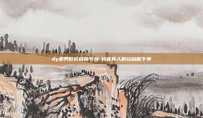 dy业务低价自助平台-抖音真人粉丝自助下单