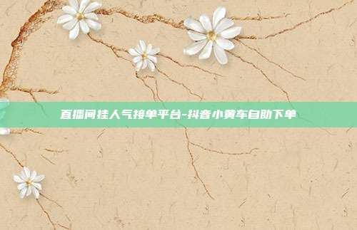 直播间挂人气接单平台-抖音小黄车自助下单