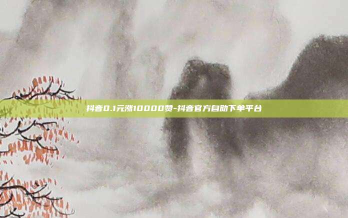 抖音0.1元涨10000赞-抖音官方自助下单平台