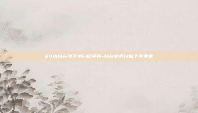 24小时在线下单自助平台-抖音业务自助下单便宜