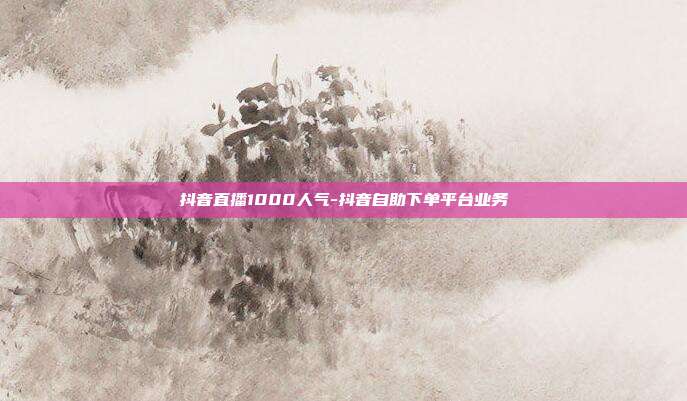 抖音直播1000人气-抖音自助下单平台业务