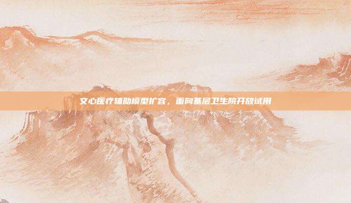 文心医疗辅助模型扩容，面向基层卫生院开放试用