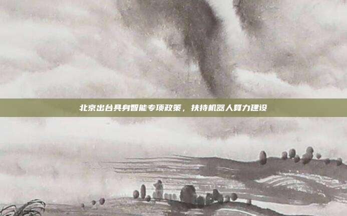 北京出台具身智能专项政策，扶持机器人算力建设