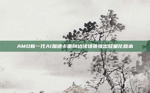 AMD新一代AI加速卡面向边缘场景推出轻量化版本