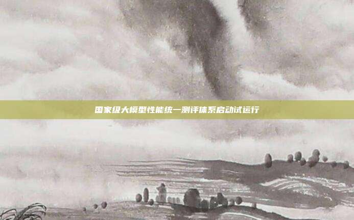 国家级大模型性能统一测评体系启动试运行