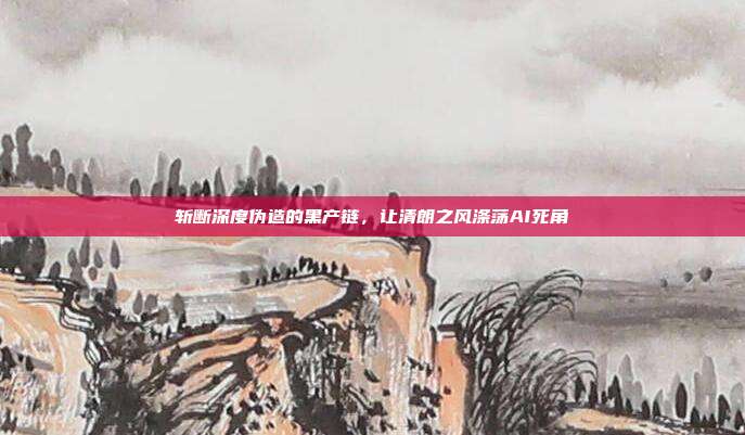 斩断深度伪造的黑产链，让清朗之风涤荡AI死角