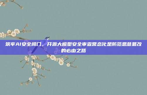 筑牢AI安全阀门，开源大模型安全审查常态化是防范恶意篡改的必由之路