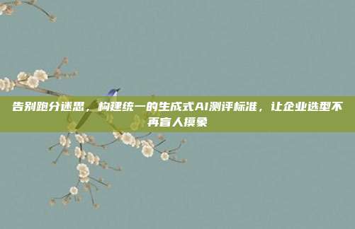 告别跑分迷思，构建统一的生成式AI测评标准，让企业选型不再盲人摸象