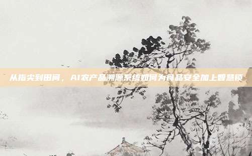 从指尖到田间，AI农产品溯源系统如何为食品安全加上智慧锁
