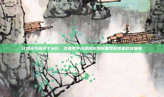 让算法在阳光下运行，互联网平台透明化如何重塑消费者权益保障