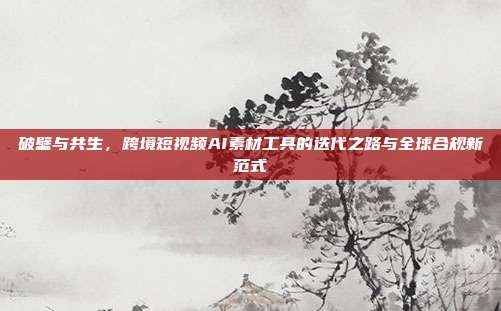 破壁与共生，跨境短视频AI素材工具的迭代之路与全球合规新范式