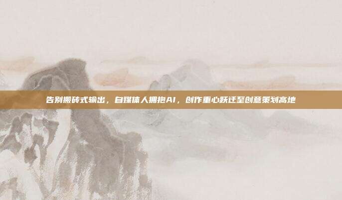 告别搬砖式输出，自媒体人拥抱AI，创作重心跃迁至创意策划高地