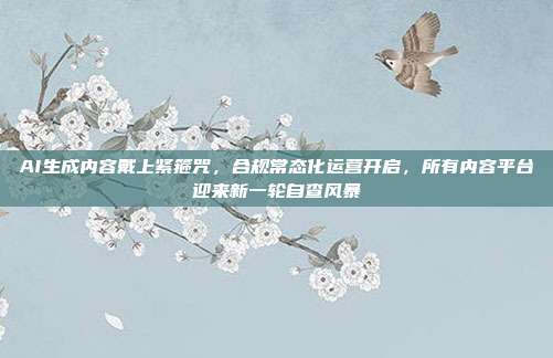 AI生成内容戴上紧箍咒，合规常态化运营开启，所有内容平台迎来新一轮自查风暴