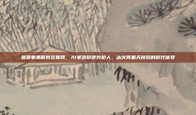 裁员寒潮席卷互联网，AI赛道却逆势抢人，冰火两重天背后的时代信号