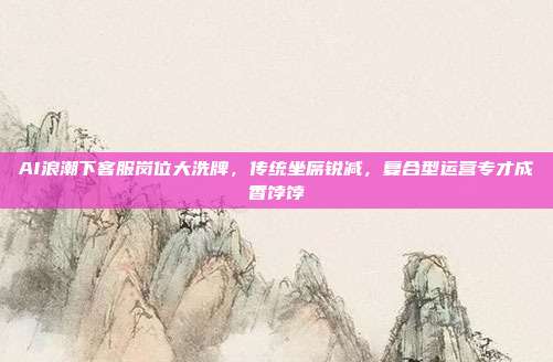 AI浪潮下客服岗位大洗牌，传统坐席锐减，复合型运营专才成香饽饽