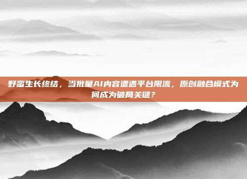 野蛮生长终结，当批量AI内容遭遇平台限流，原创融合模式为何成为破局关键？