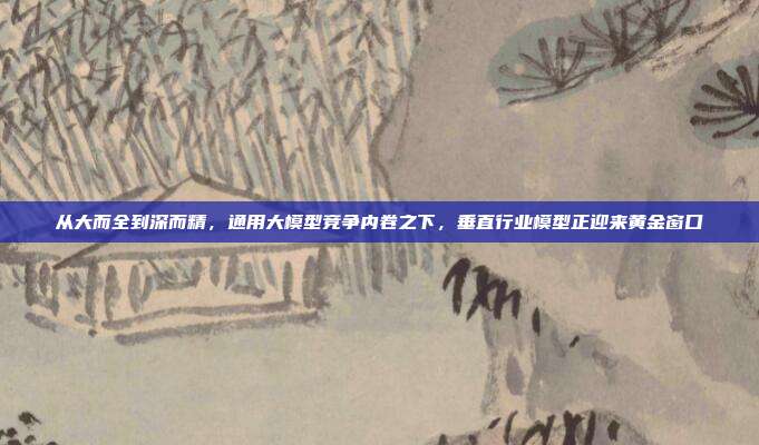 从大而全到深而精，通用大模型竞争内卷之下，垂直行业模型正迎来黄金窗口