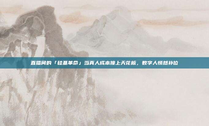 直播间的「硅基革命」当真人成本撞上天花板，数字人悄然补位