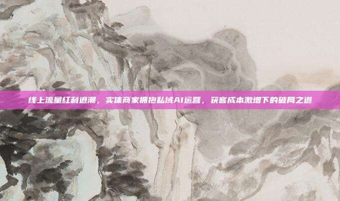 线上流量红利退潮，实体商家拥抱私域AI运营，获客成本激增下的破局之道