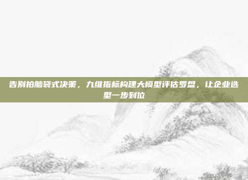 告别拍脑袋式决策，九维指标构建大模型评估罗盘，让企业选型一步到位