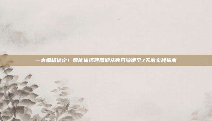 一套模板搞定！智能体搭建周期从数月缩短至7天的实战指南