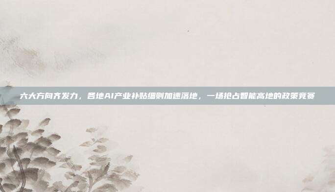六大方向齐发力，各地AI产业补贴细则加速落地，一场抢占智能高地的政策竞赛
