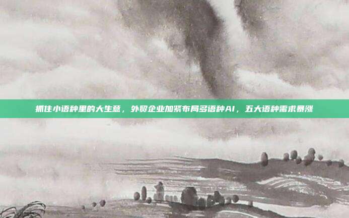抓住小语种里的大生意，外贸企业加紧布局多语种AI，五大语种需求暴涨