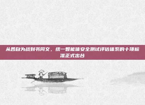 从各自为战到书同文，统一智能体安全测试评估体系的十项标准正式出台