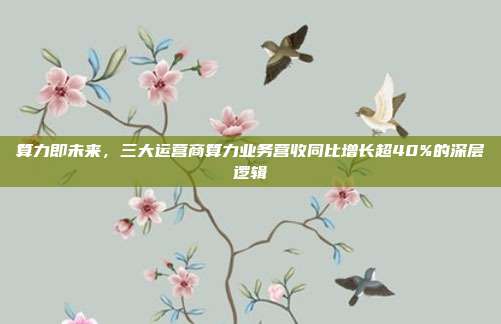 算力即未来，三大运营商算力业务营收同比增长超40%的深层逻辑