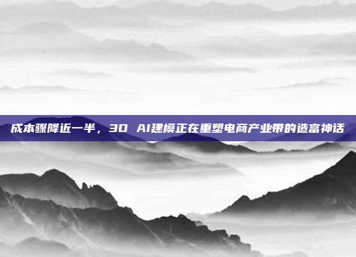 成本骤降近一半，3D AI建模正在重塑电商产业带的造富神话