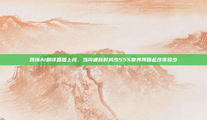 跨境AI翻译直播上线，当沟通耗时减少55%世界将因此改变多少