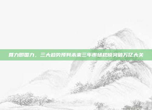 算力即国力，三大趋势预判未来三年市场规模突破万亿大关