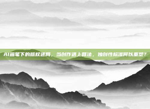 AI画笔下的版权迷局，当创作遇上算法，独创性标准何以重塑？