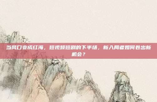 当风口变成红海，短视频短剧的下半场，新入局者如何卷出新机会？